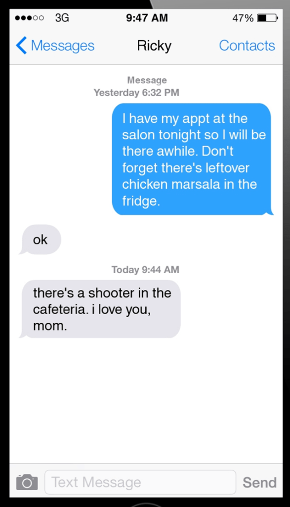 This image is a screen shot from a phone screen. It displays a conversation between Ricky and his mother. There is a time stamp from the previous day at 6:32PM where the mother said, "I have my appt at the salon tonight so I will be there awhile. Don't forget there's leftover chicken marsala in the fridge." Ricky responds with "OK." Then, there is a new message sent at 'today at 9:44AM' where Ricky texted, "There's a shooter in the cafeteria. I love you, Mom."